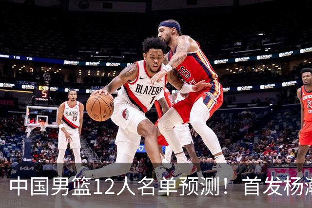 中国男篮12人名单预测！首发杨瀚森王俊杰继伟领衔，内线锋线很强