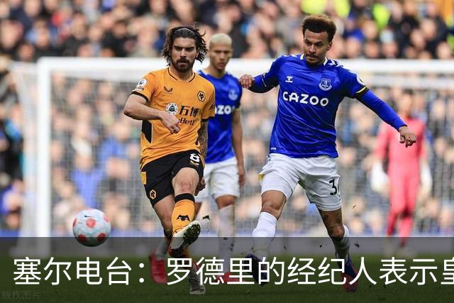 塞尔电台：罗德里的经纪人表示皇马已经展现了极大的诚意