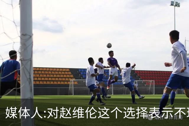 媒体人:对赵维伦这个选择表示不理解和遗憾 他不至于去打大专联赛