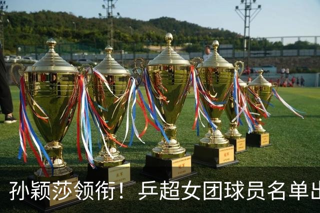 孙颖莎领衔！乒超女团球员名单出炉，王曼昱闭关修炼放弃参赛
