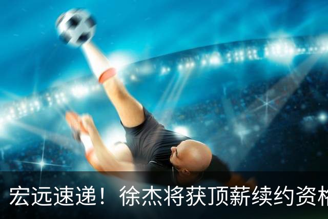 宏远速递！徐杰将获顶薪续约资格，徐昕回归新进展，广东四旧将再就业