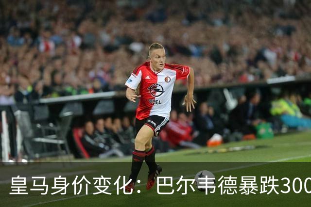 皇马身价变化：巴尔韦德暴跌3000万欧跌破亿元大关 姆巴佩-2000万