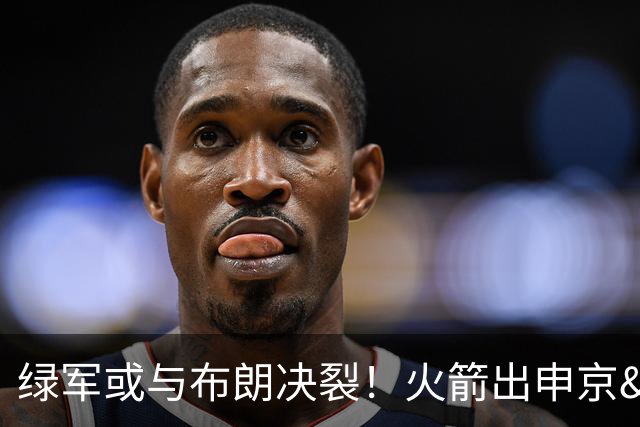 绿军或与布朗决裂！火箭出申京&KD 马刺福克斯+添头 六队准备开抢