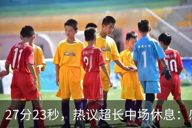 27分23秒，热议超长中场休息：感觉是在胡言乱语中穿插了球赛